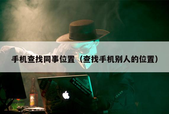 手机查找同事位置（查找手机别人的位置）