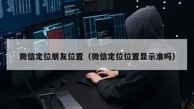 微信定位朋友位置（微信定位位置显示准吗）