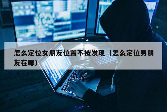 怎么定位女朋友位置不被发现（怎么定位男朋友在哪）