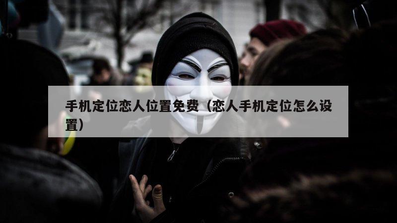 手机定位恋人位置免费（恋人手机定位怎么设置）