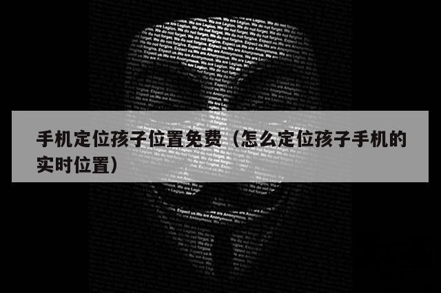 手机定位孩子位置免费（怎么定位孩子手机的实时位置）