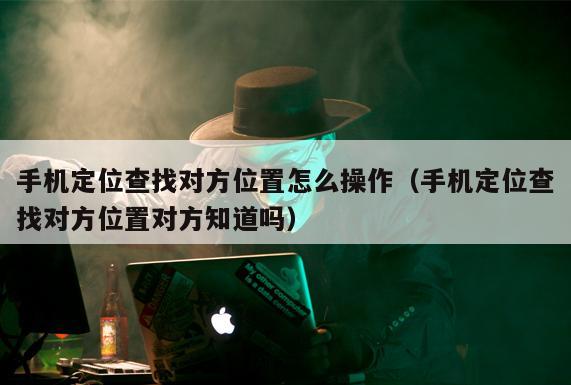 手机定位查找对方位置怎么操作（手机定位查找对方位置对方知道吗）