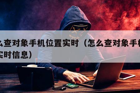 怎么查对象手机位置实时（怎么查对象手机位置实时信息）
