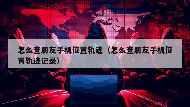怎么查朋友手机位置轨迹（怎么查朋友手机位置轨迹记录）