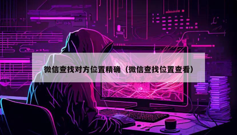 微信查找对方位置精确（微信查找位置查看）
