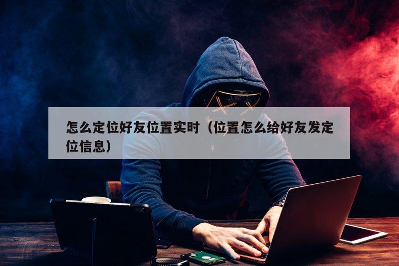 怎么定位好友位置实时（位置怎么给好友发定位信息）