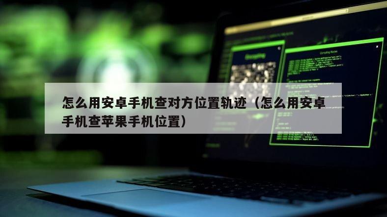 怎么用安卓手机查对方位置轨迹（怎么用安卓手机查苹果手机位置）