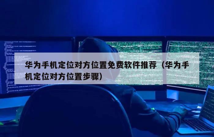 华为手机定位对方位置免费软件推荐（华为手机定位对方位置步骤）