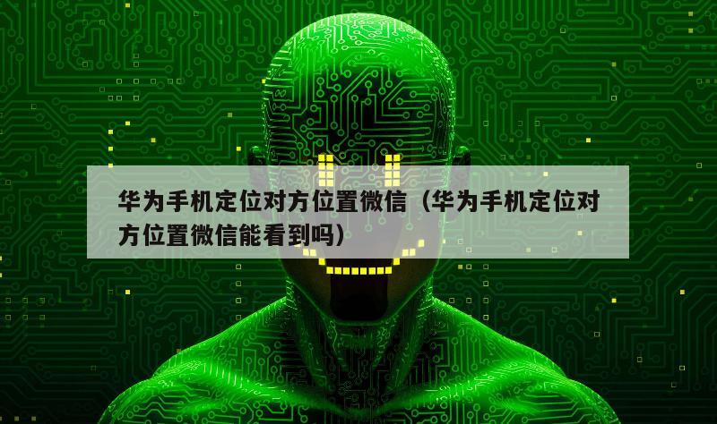 华为手机定位对方位置微信（华为手机定位对方位置微信能看到吗）