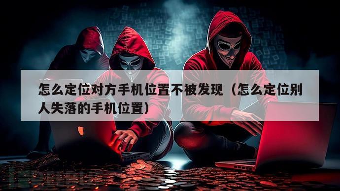 怎么定位对方手机位置不被发现（怎么定位别人失落的手机位置）