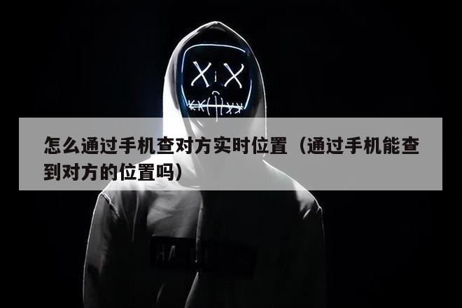怎么通过手机查对方实时位置（通过手机能查到对方的位置吗）