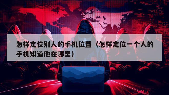 怎样定位别人的手机位置（怎样定位一个人的手机知道他在哪里）