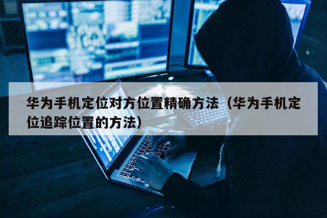 华为手机定位对方位置精确方法（华为手机定位追踪位置的方法）