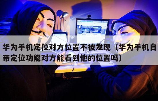华为手机定位对方位置不被发现（华为手机自带定位功能对方能看到他的位置吗）