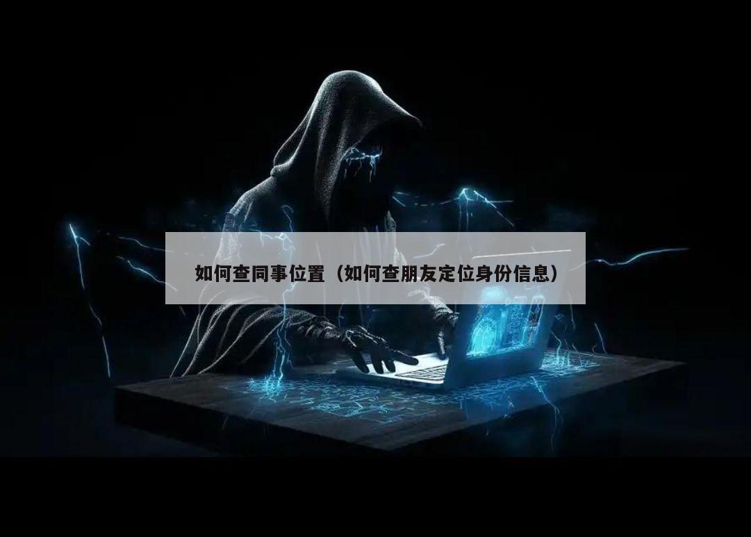 如何查同事位置（如何查朋友定位身份信息）