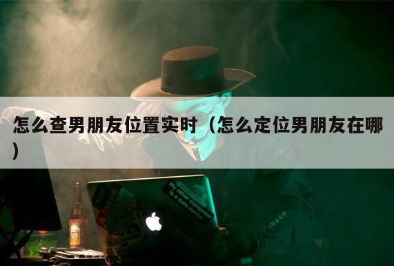 怎么查男朋友位置实时（怎么定位男朋友在哪）