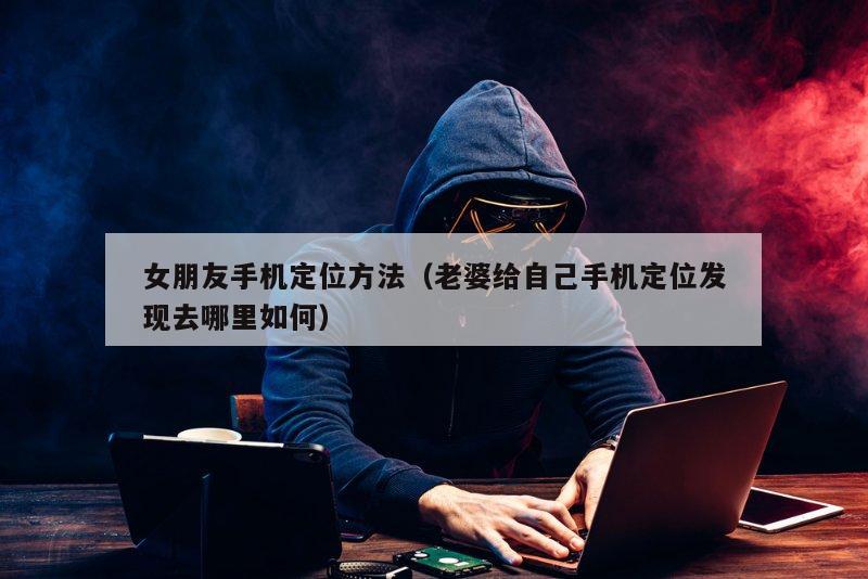 女朋友手机定位方法（老婆给自己手机定位发现去哪里如何）