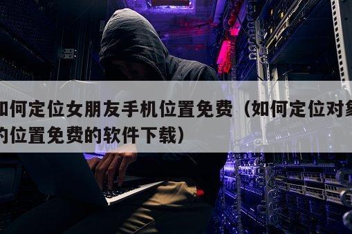 如何定位女朋友手机位置免费（如何定位对象的位置免费的软件下载）