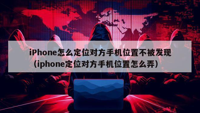 iPhone怎么定位对方手机位置不被发现（iphone定位对方手机位置怎么弄）